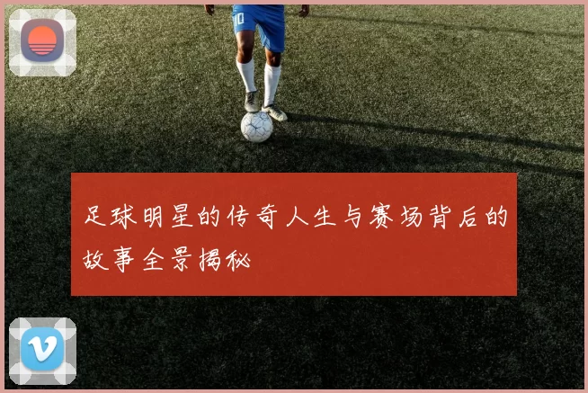 足球明星的传奇人生与赛场背后的故事全景揭秘