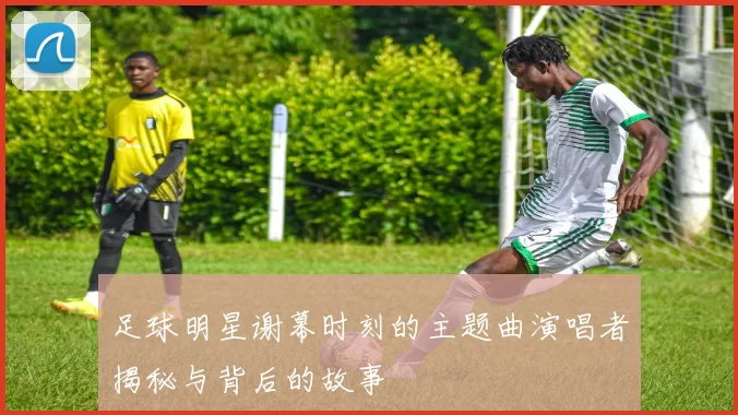 足球明星谢幕时刻的主题曲演唱者揭秘与背后的故事