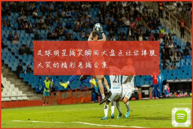 足球明星搞笑瞬间大盘点让你捧腹大笑的精彩恶搞合集