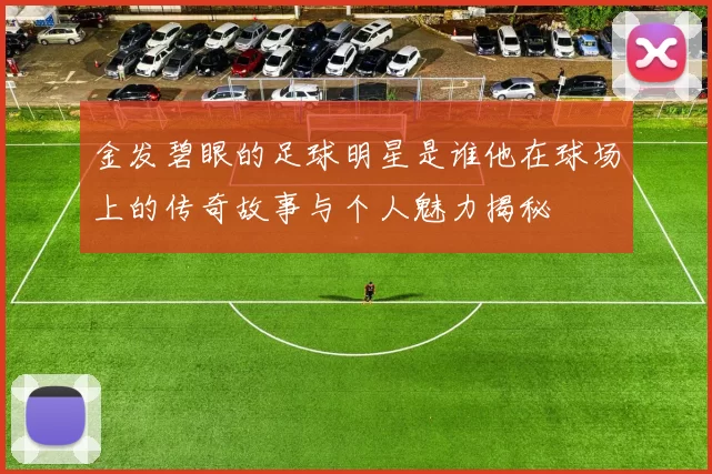 金发碧眼的足球明星是谁他在球场上的传奇故事与个人魅力揭秘
