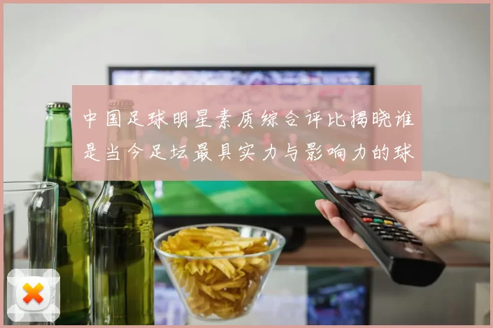 中国足球明星素质综合评比揭晓谁是当今足坛最具实力与影响力的球员