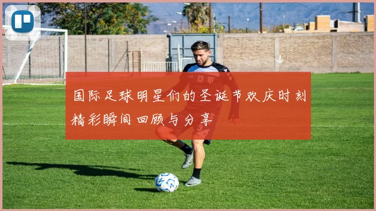 国际足球明星们的圣诞节欢庆时刻精彩瞬间回顾与分享