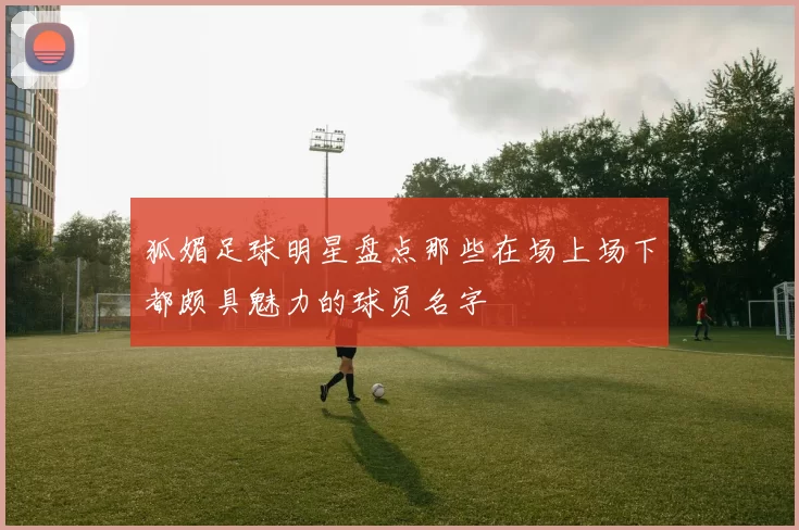 狐媚足球明星盘点那些在场上场下都颇具魅力的球员名字