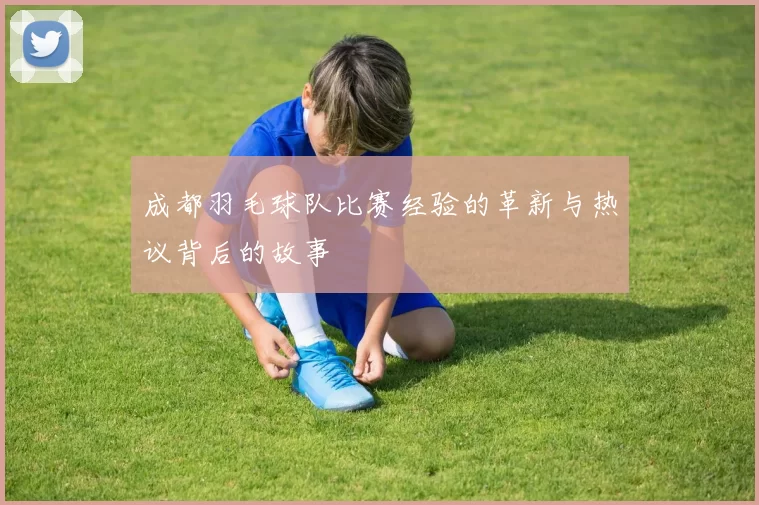 成都羽毛球队比赛经验的革新与热议背后的故事