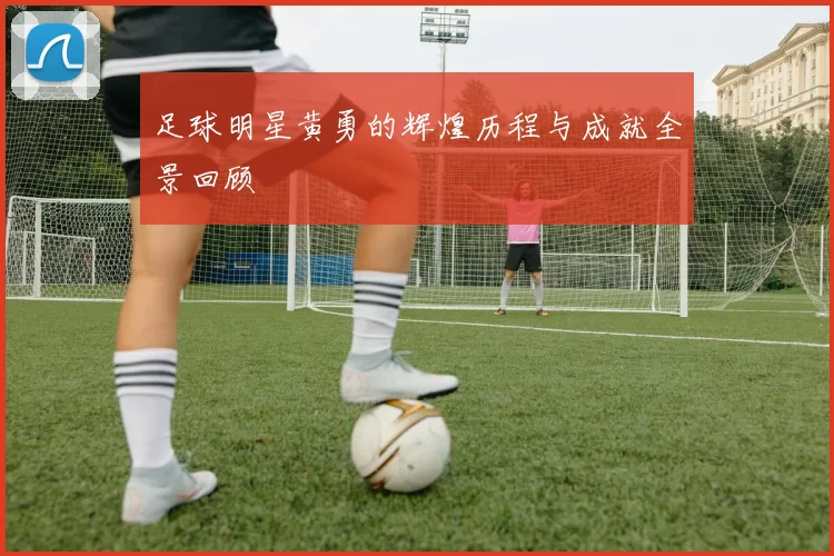 足球明星黄勇的辉煌历程与成就全景回顾