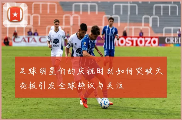 足球明星们的庆祝时刻如何突破天花板引发全球热议与关注