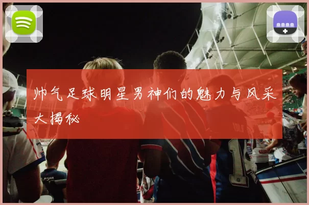 帅气足球明星男神们的魅力与风采大揭秘
