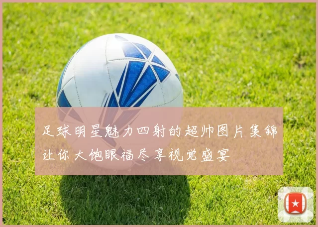 足球明星魅力四射的超帅图片集锦让你大饱眼福尽享视觉盛宴