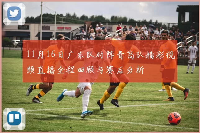11月16日广东队对阵青岛队精彩视频直播全程回顾与赛后分析