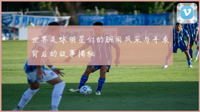 世界足球明星们的腕间风采与手表背后的故事揭秘
