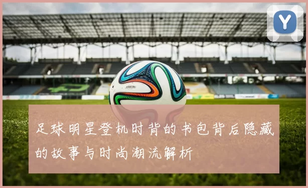 足球明星登机时背的书包背后隐藏的故事与时尚潮流解析