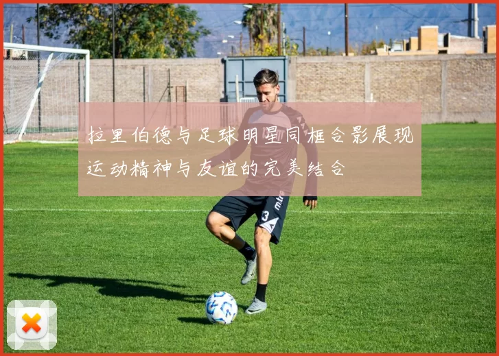 拉里伯德与足球明星同框合影展现运动精神与友谊的完美结合