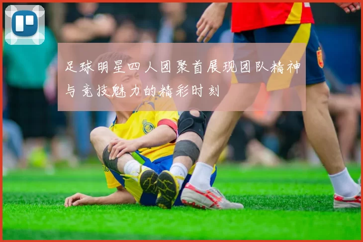 足球明星四人团聚首展现团队精神与竞技魅力的精彩时刻