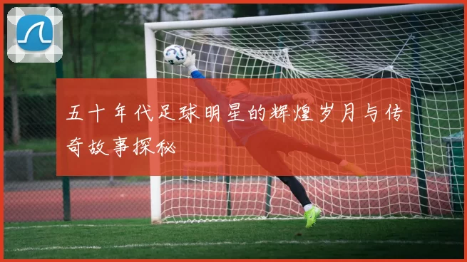 五十年代足球明星的辉煌岁月与传奇故事探秘