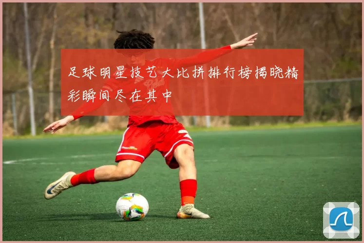 足球明星技艺大比拼排行榜揭晓精彩瞬间尽在其中