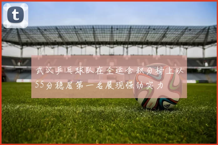 武汉乒乓球队在全运会积分榜上以55分稳居第一名展现强劲实力