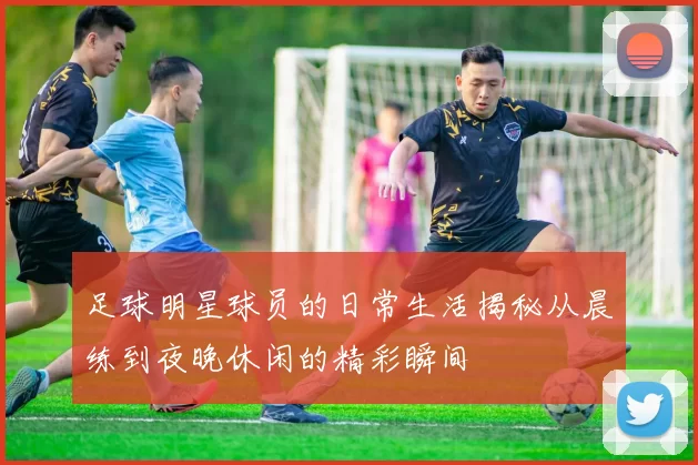 足球明星球员的日常生活揭秘从晨练到夜晚休闲的精彩瞬间