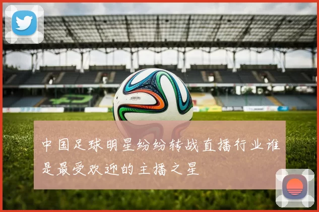 中国足球明星纷纷转战直播行业谁是最受欢迎的主播之星