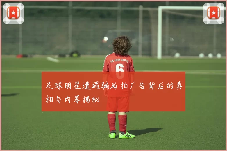 足球明星遭遇骗局拍广告背后的真相与内幕揭秘