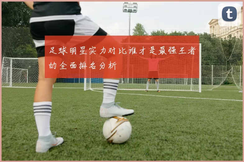 足球明星实力对比谁才是最强王者的全面排名分析