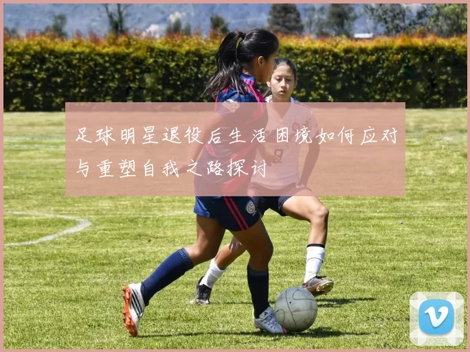 足球明星退役后生活困境如何应对与重塑自我之路探讨