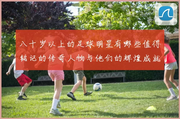 八十岁以上的足球明星有哪些值得铭记的传奇人物与他们的辉煌成就