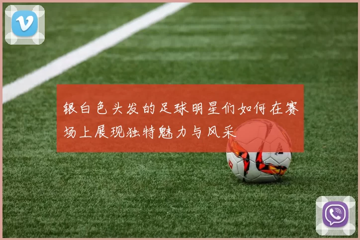 银白色头发的足球明星们如何在赛场上展现独特魅力与风采