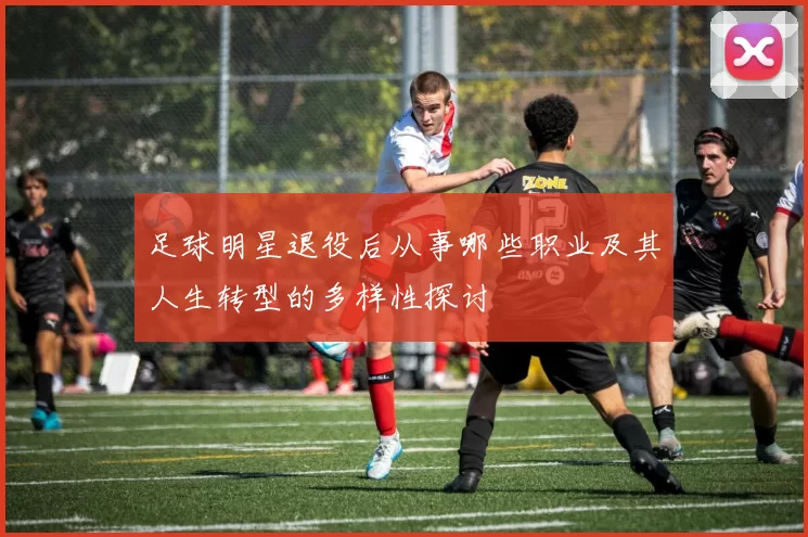 足球明星退役后从事哪些职业及其人生转型的多样性探讨
