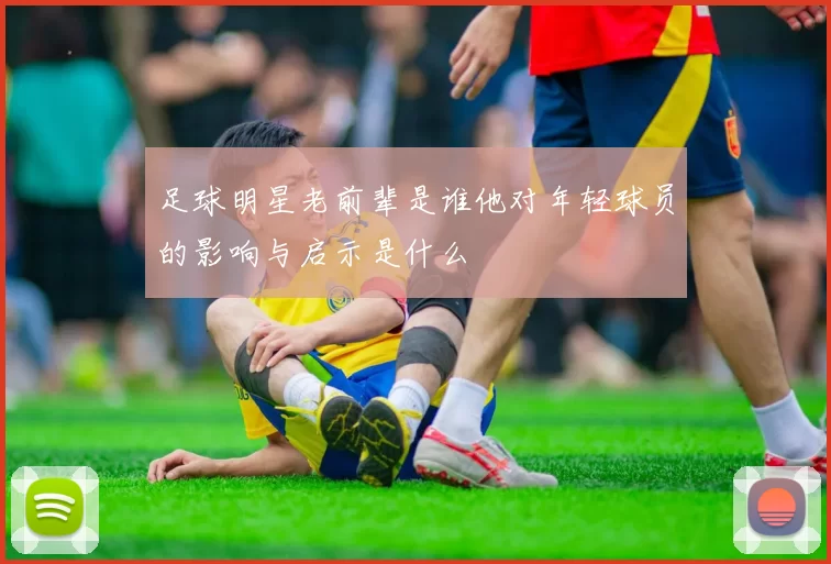 足球明星老前辈是谁他对年轻球员的影响与启示是什么