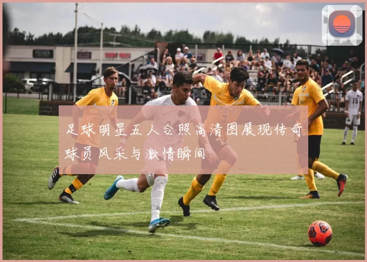 足球明星五人合照高清图展现传奇球员风采与激情瞬间