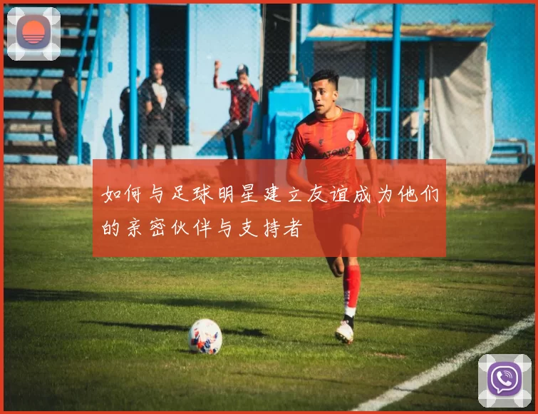 如何与足球明星建立友谊成为他们的亲密伙伴与支持者