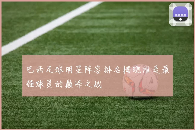 巴西足球明星阵容排名揭晓谁是最强球员的巅峰之战