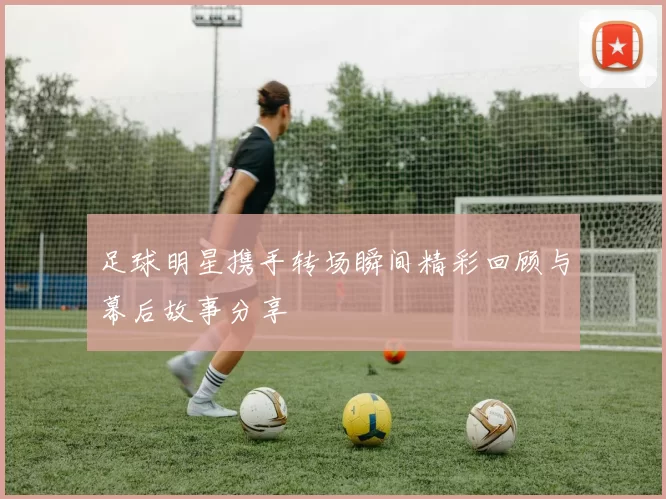 足球明星携手转场瞬间精彩回顾与幕后故事分享