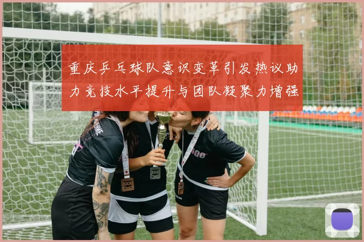 重庆乒乓球队意识变革引发热议助力竞技水平提升与团队凝聚力增强