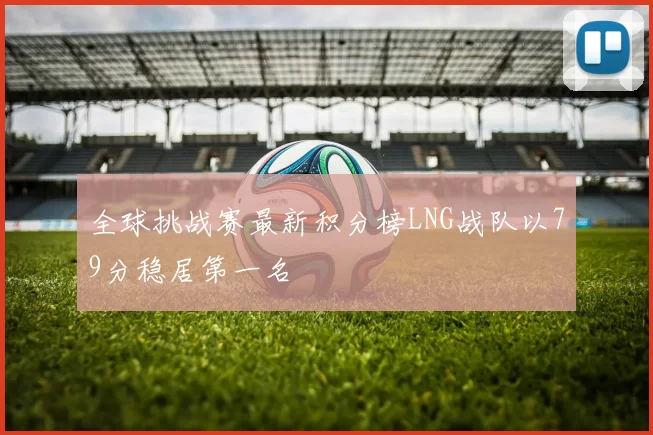 全球挑战赛最新积分榜LNG战队以79分稳居第一名