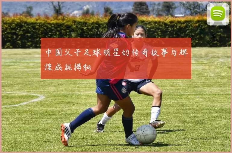 中国父子足球明星的传奇故事与辉煌成就揭秘