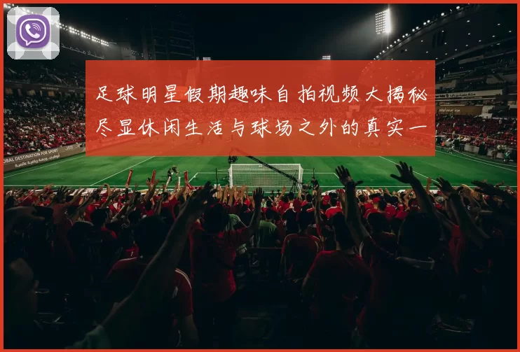 足球明星假期趣味自拍视频大揭秘尽显休闲生活与球场之外的真实一面