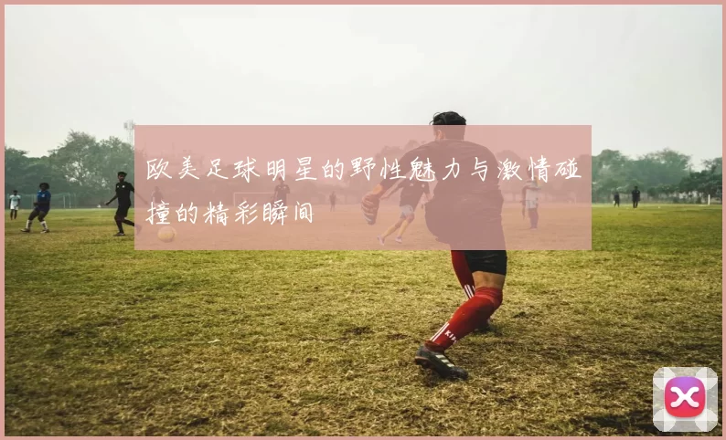 欧美足球明星的野性魅力与激情碰撞的精彩瞬间