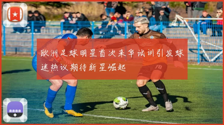 欧洲足球明星首次来华试训引发球迷热议期待新星崛起
