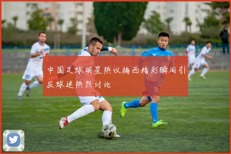 中国足球明星热议梅西精彩瞬间引发球迷热烈讨论