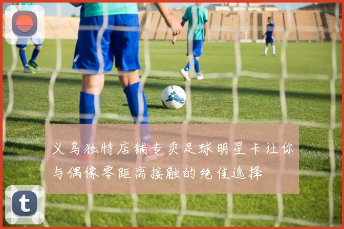 义乌独特店铺专卖足球明星卡让你与偶像零距离接触的绝佳选择
