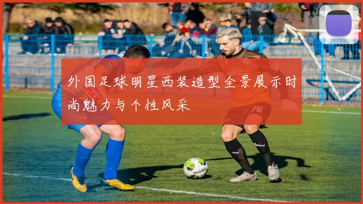 外国足球明星西装造型全景展示时尚魅力与个性风采