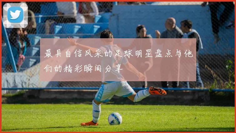 最具自信风采的足球明星盘点与他们的精彩瞬间分享