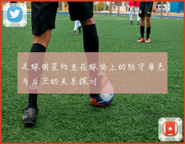 足球明星约克在球场上的防守角色与后卫的关系探讨