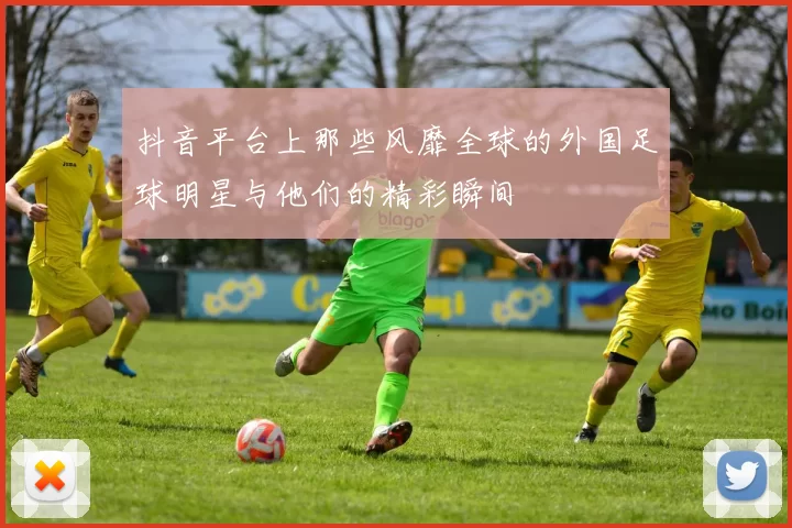 抖音平台上那些风靡全球的外国足球明星与他们的精彩瞬间