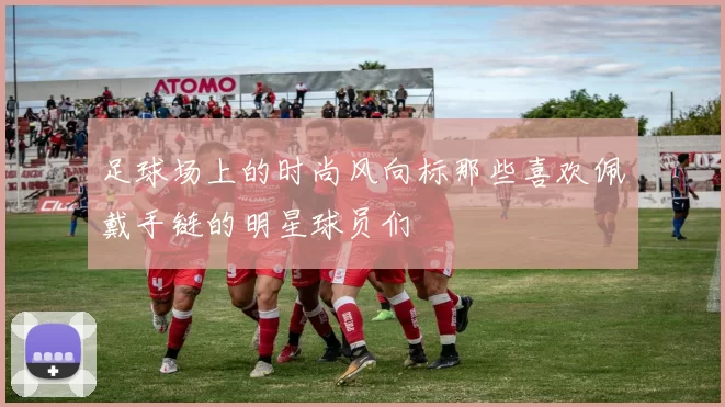 足球场上的时尚风向标那些喜欢佩戴手链的明星球员们