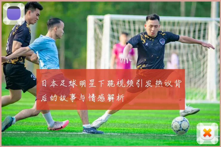 日本足球明星下跪视频引发热议背后的故事与情感解析