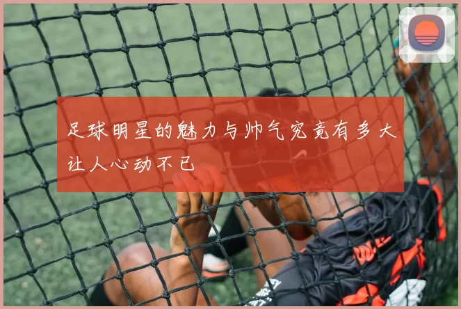 足球明星的魅力与帅气究竟有多大让人心动不已