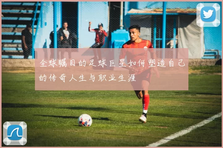 全球瞩目的足球巨星如何塑造自己的传奇人生与职业生涯