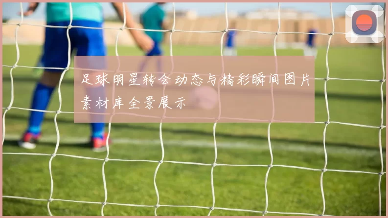 足球明星转会动态与精彩瞬间图片素材库全景展示